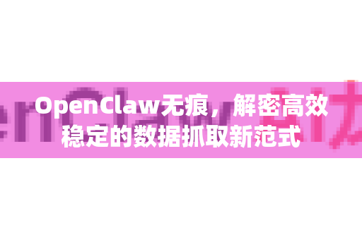 OpenClaw无痕，解密高效稳定的数据抓取新范式