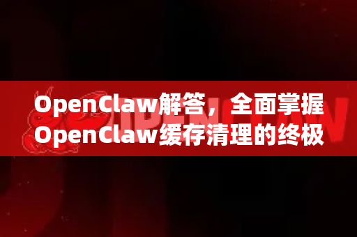 OpenClaw解答，全面掌握OpenClaw缓存清理的终极指南