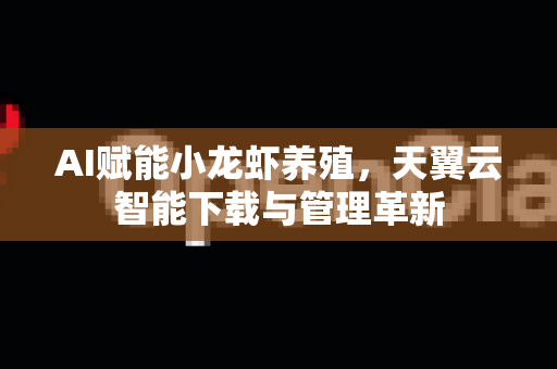 AI赋能小龙虾养殖，天翼云智能下载与管理革新