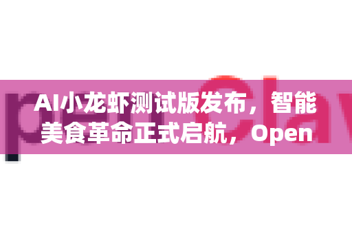 AI小龙虾测试版发布，智能美食革命正式启航，OpenClaw下载引领尝鲜热潮