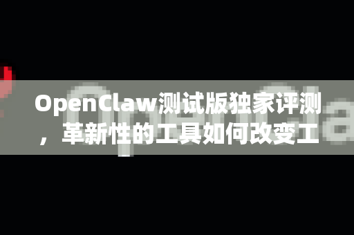 OpenClaw测试版独家评测，革新性的工具如何改变工作流程？