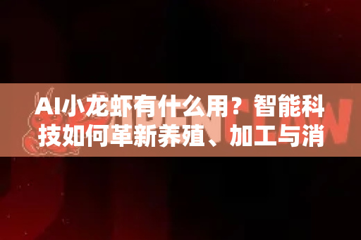 AI小龙虾有什么用？智能科技如何革新养殖、加工与消费全产业链