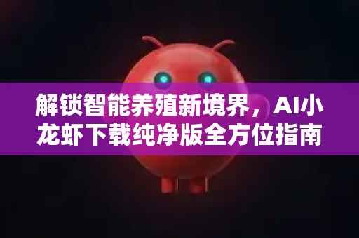 解锁智能养殖新境界，AI小龙虾下载纯净版全方位指南与深度解析