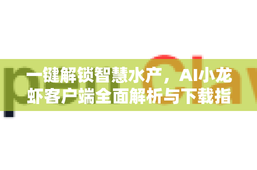 一键解锁智慧水产，AI小龙虾客户端全面解析与下载指南