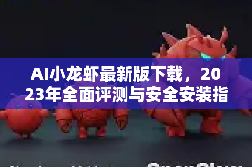 AI小龙虾最新版下载，2023年全面评测与安全安装指南