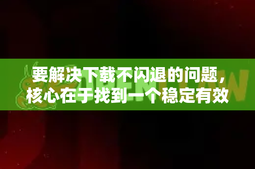 要解决下载不闪退的问题，核心在于找到一个稳定有效的签名安装方式。请根据您的设备和情况选择以下一种方法
