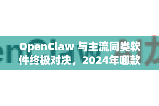 OpenClaw 与主流同类软件终极对决，2024年哪款工具才是你的效率利器？