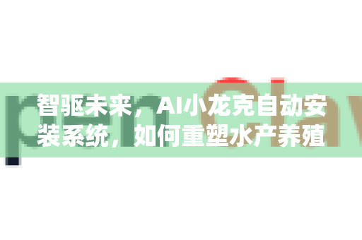 智驱未来，AI小龙克自动安装系统，如何重塑水产养殖新格局？