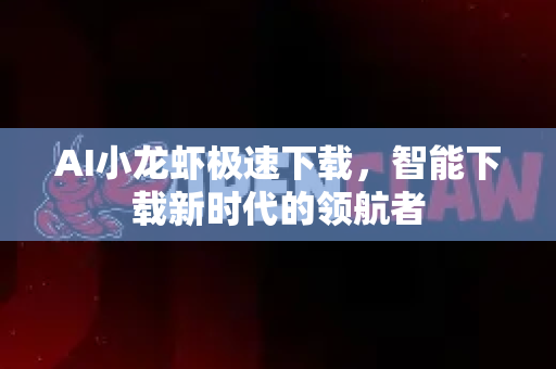 AI小龙虾极速下载，智能下载新时代的领航者
