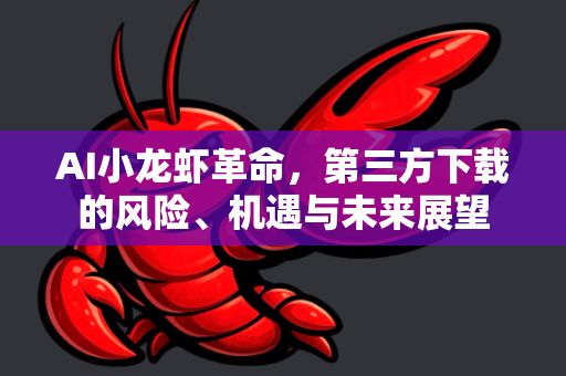 AI小龙虾革命，第三方下载的风险、机遇与未来展望