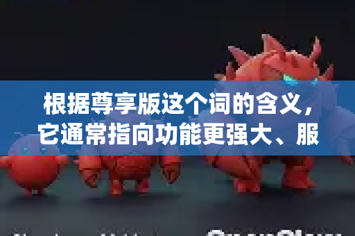 根据尊享版这个词的含义，它通常指向功能更强大、服务更专属、限制更少的版本。在 OpenAI 的生态中，与这个概念最相关的可能是以下几个方向