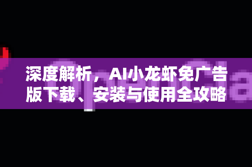 深度解析，AI小龙虾免广告版下载、安装与使用全攻略 一站式解决您的智能需求