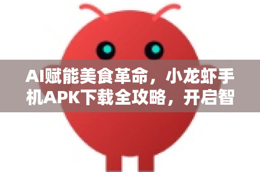 AI赋能美食革命，小龙虾手机APK下载全攻略，开启智能觅食新时代