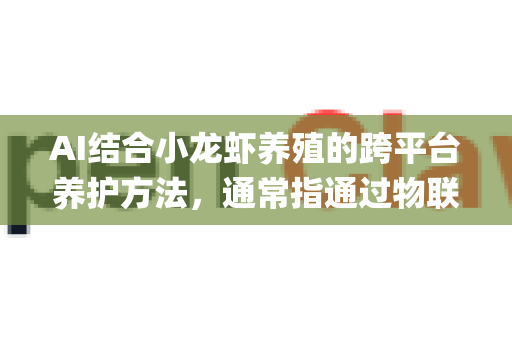 AI结合小龙虾养殖的跨平台养护方法，通常指通过物联网、数据分析与智能决策系统，实现多平台（如手机App、电脑管理端、云端）协同管理养殖流程。以下是具体方案