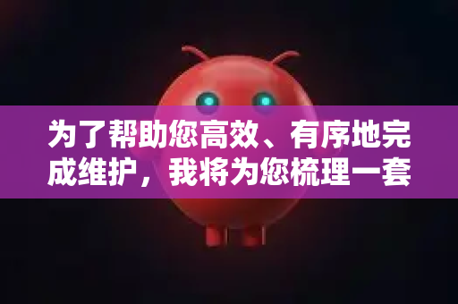 为了帮助您高效、有序地完成维护，我将为您梳理一套标准的维护方案框架，您可以根据实际情况进行调整和细化