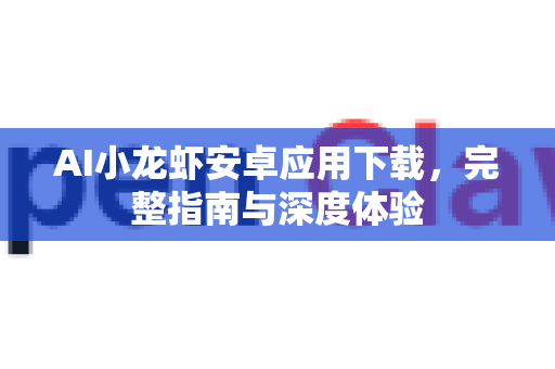 AI小龙虾安卓应用下载，完整指南与深度体验-第1张图片-官方openclaw下载|openclaw官网-国内ai小龙虾下载