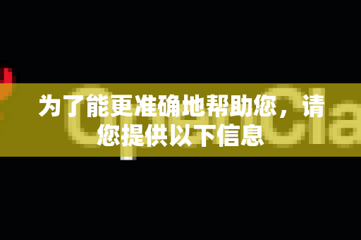 为了能更准确地帮助您，请您提供以下信息
